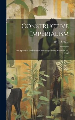 Constructive Imperialism: Five Speeches Delivered at Tunbridge Wells, October, 24, 1907 - Milner, Alfred