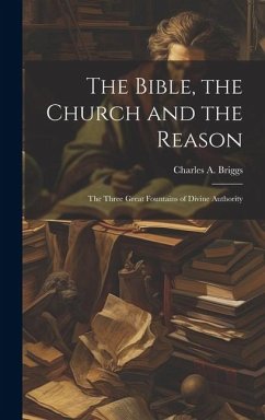 The Bible, the Church and the Reason: The Three Great Fountains of Divine Authority - Charles A. (Charles Augustus), Briggs