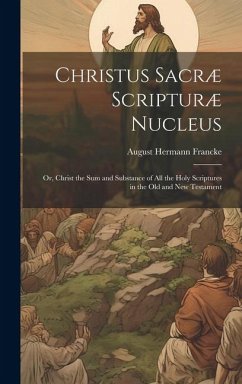 Christus Sacræ Scripturæ Nucleus: Or, Christ the sum and Substance of all the Holy Scriptures in the Old and New Testament - Francke, August Hermann