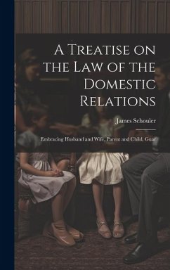 A Treatise on the law of the Domestic Relations: Embracing Husband and Wife, Parent and Child, Guar - Schouler, James