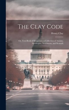 The Clay Code: Or, Text-book of Eloquence, a Collection of Axioms, Apothegms, Sentiments, and Remark - Clay, Henry