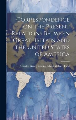 Correspondence on the Present Relations Between Great Britain and the United States of America - Wilkins Field, Charles Greely Loring