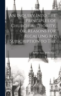 An Inquiry Into The Principles of Church Authority, or, Reasons for Recalling my Subscription to The - Wilberforce, Robert Isaac