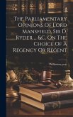 The Parliamentary Opinions Of Lord Mansfield, Sir D. Ryder ... &c. On The Choice Of A Regency Or Regent