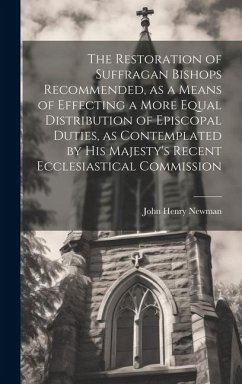 The Restoration of Suffragan Bishops Recommended, as a Means of Effecting a More Equal Distribution of Episcopal Duties, as Contemplated by His Majesty's Recent Ecclesiastical Commission - Newman, John Henry