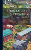 Growing Corn Successfully: A Treatise On Corn Culture From Plowing And Planting To Harvesting And Marketing