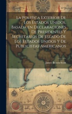 La Politica Exterior de los Estados Unidos, Basada en Declaraciones de Presidentes y Secretarios de Estado de los Estados Unidos y de Publicistas Amer - Scott, James Brown
