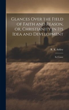 Glances Over the Field of Faith and Reason, or, Christianity in its Idea and Development: Its Conne - Ashley, R. K.