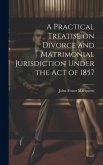 A Practical Treatise on Divorce and Matrimonial Jurisdiction Under the Act of 1857
