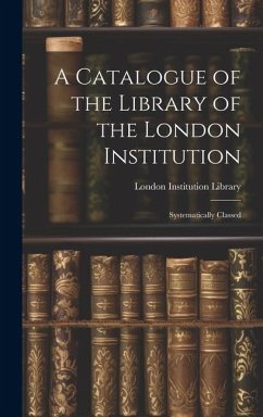 A Catalogue of the Library of the London Institution: Systematically Classed - Library, London Institution