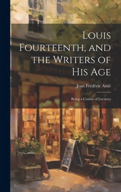 Louis Fourteenth, and the Writers of His Age: Being a Course of Lectures - Astié, Jean Frédéric