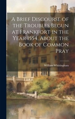 A Brief Discourse of the Troubles Begun at Frankfort in the Year 1554, About the Book of Common Pray - Whittingham, William