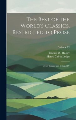 The Best of the World's Classics, Restricted to Prose: Great Britain and Ireland IV; Volume VI - Lodge, Henry Cabot; Halsey, Francis W.