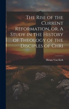 The Rise of the Current Reformation, or, A Study in the History of Theology of the Disciples of Chri - Kirk, Hiram Van