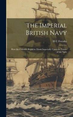 The Imperial British Navy; How the Colonies Began to Think Imperially Upon the Future of the Navy - Ferraby, H. C.