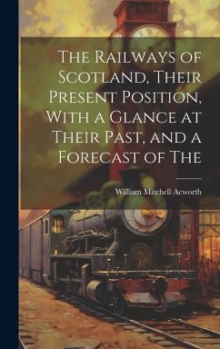 The Railways of Scotland, Their Present Position, With a Glance at Their Past, and a Forecast of The - Acworth, William Mitchell
