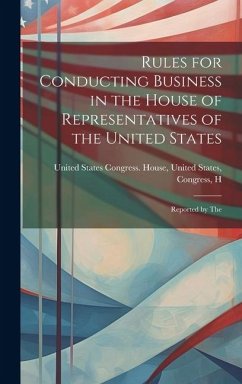 Rules for Conducting Business in the House of Representatives of the United States: Reported by The - States Congress House, United States