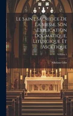 Le Saint Sacrifice de la Messe, son explication dogmatique, liturgique et ascétique; Volume 1 - Gihr, Nikolaus