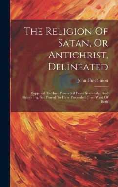 The Religion Of Satan, Or Antichrist, Delineated: Supposed To Have Proceeded From Knowledge And Reasoning, But Proved To Have Proceeded From Want Of B - Hutchinson, John