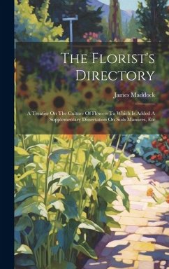 The Florist's Directory: A Treatise On The Culture Of Flowers To Which Is Added A Supplementary Dissertation On Soils Manures, Etc - Maddock, James