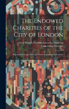 The Endowed Charities of the City of London: Reprinted at Large From Seventeen Reports of the Commis