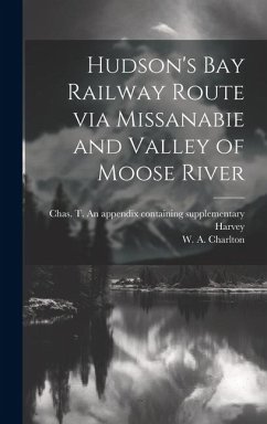 Hudson's Bay Railway Route via Missanabie and Valley of Moose River - Charlton, W. A.; Harvey, Chas T. an Appendix Containing