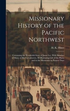 Missionary History of the Pacific Northwest: Containing the Wonderful Story of Jason Lee, With Sketches of Many of his Co-laborers, all Illustrating L - Hines, H. K.