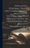 Anecdotes, Personal Traits, and Characteristic Sketches of Victoria the First, Brought Down to the Period of Her Majesty's Maarriage. by a Lady