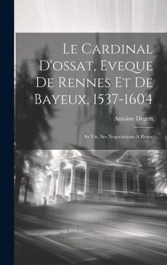 Le Cardinal D'ossat, Eveque De Rennes Et De Bayeux, 1537-1604: Sa Vie, Ses Negociations A Rome - Degert, Antoine