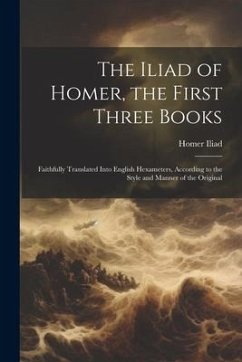 The Iliad of Homer, the First Three Books: Faithfully Translated Into English Hexameters, According to the Style and Manner of the Original - Iliad, Homer