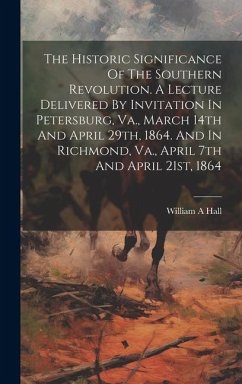 The Historic Significance Of The Southern Revolution. A Lecture Delivered By Invitation In Petersburg, Va., March 14th And April 29th, 1864. And In Ri - A, Hall William