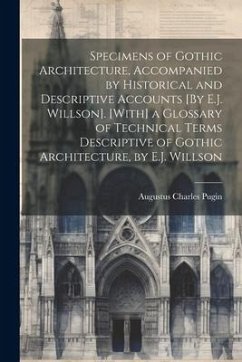 Specimens of Gothic Architecture, Accompanied by Historical and Descriptive Accounts [By E.J. Willson]. [With] a Glossary of Technical Terms Descripti - Pugin, Augustus Charles