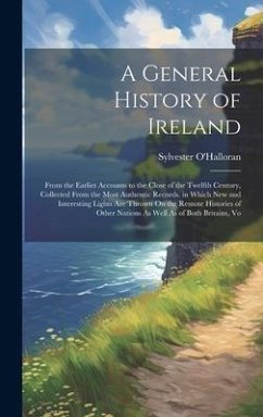A General History of Ireland: From the Earliet Accounts to the Close of the Twelfth Century, Collected From the Most Authentic Records. in Which New - O'Halloran, Sylvester