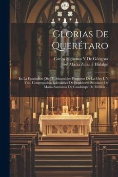 Glorias De Querétaro: En La Fundadión [Sic] Y Admirables Progresos De La Muy I. Y Ven. Congregación Eclesiástica De Presbíteros Seculares De - Hidalgo, José María Zelaa É.; de Góngora, Carlos Sigüenza Y.