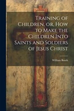 Training of Children, or, How to Make the Children Into Saints and Soldiers of Jesus Christ - Booth, William