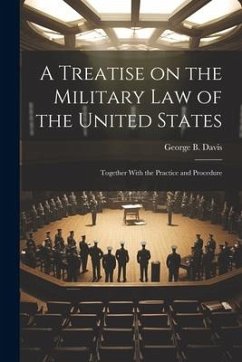 A Treatise on the Military Law of the United States: Together With the Practice and Procedure - Davis, George B.