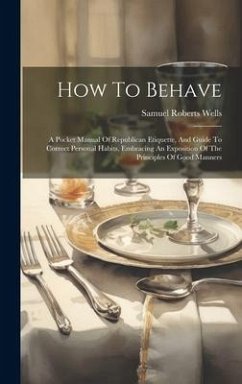 How To Behave: A Pocket Manual Of Republican Etiquette, And Guide To Correct Personal Habits, Embracing An Exposition Of The Principl - Wells, Samuel Roberts