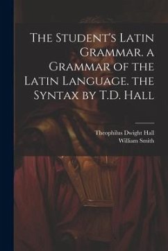 The Student's Latin Grammar. a Grammar of the Latin Language. the Syntax by T.D. Hall - Hall, Theophilus Dwight; Smith, William