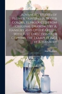 Advanced Studies of Flower Painting in Water Colors, Reproduced From Original Drawings by A. Hanbury and Other Artists. With Full Directions for Copyi - Hanbury, Ada