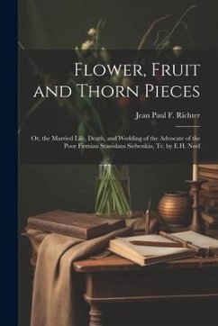 Flower, Fruit and Thorn Pieces: Or, the Married Life, Death, and Wedding of the Advocate of the Poor Firmian Stanislaus Siebenkäs, Tr. by E.H. Noel - Richter, Jean Paul F.