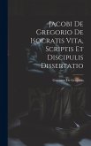 Jacobi De Gregorio De Isocratis Vita, Scriptis Et Discipulis Dissertatio Jacobi De Gregorio De Isocratis Vita, Scriptis Et Discipulis Dissertatio