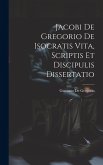 Jacobi De Gregorio De Isocratis Vita, Scriptis Et Discipulis Dissertatio