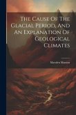 The Cause Of The Glacial Period, And An Explanation Of Geological Climates