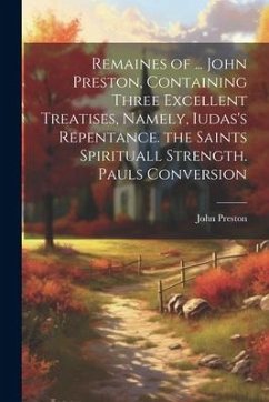 Remaines of ... John Preston, Containing Three Excellent Treatises, Namely, Iudas's Repentance. the Saints Spirituall Strength. Pauls Conversion - Preston, John