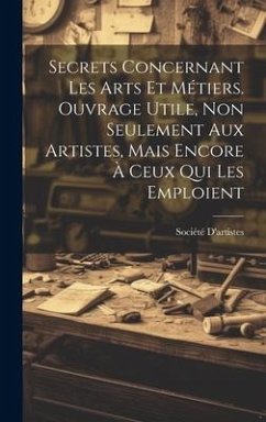 Secrets Concernant Les Arts Et Métiers. Ouvrage Utile, Non Seulement Aux Artistes, Mais Encore À Ceux Qui Les Emploient