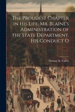 The Proudest Chapter in his Life. Mr. Blaine's Administration of the State Department. His Conduct O - Talbot, Thomas H.