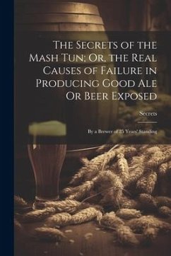 The Secrets of the Mash Tun; Or, the Real Causes of Failure in Producing Good Ale Or Beer Exposed: By a Brewer of 25 Years' Standing - Secrets