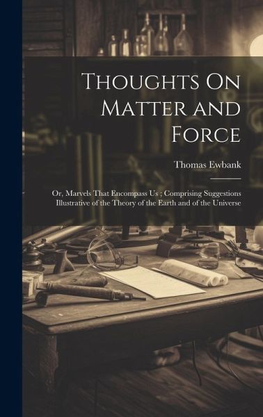 Thoughts On Matter and Force: Or, Marvels That Encompass Us; Comprising Suggestions Illustrative of the Theory of the Earth and of the Universe Thoughts On Matter and Force: Or, Marvels That Encompass Us; Comprising Suggestions Illustrative of the Theory of the Earth and of the Universe