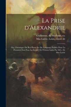 La prise d'Alexandrie; ou, Chronique du roi Pierre Ier de Lusignan; publiée pour la première fois pour la Société de l'Orient latin par M.L. de Mas La - Guillaume, De Machaut; Mas Latrie, Louis