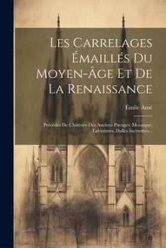 Les Carrelages Émaillés Du Moyen-âge Et De La Renaissance: Précédés De L'histoire Des Anciens Pavages: Mosaique, Labyrintes, Dalles Incrustées... - Amé, Émile